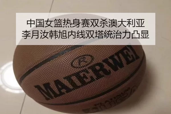 中国女篮热身赛双杀澳大利亚 李月汝韩旭内线双塔统治力凸显